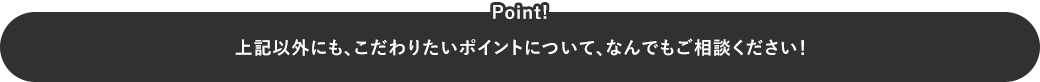 上記以外にも、こだわりたいポイントについて、なんでもご相談ください！