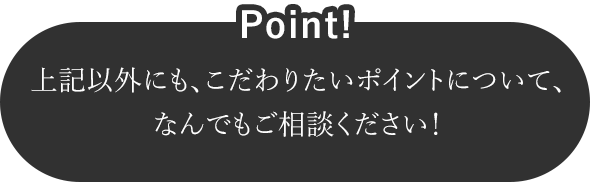 上記以外にも、こだわりたいポイントについて、なんでもご相談ください！