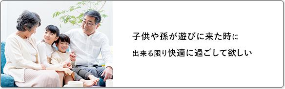 子供や孫が遊びに来た時に出来る限り快適に過ごして欲しい